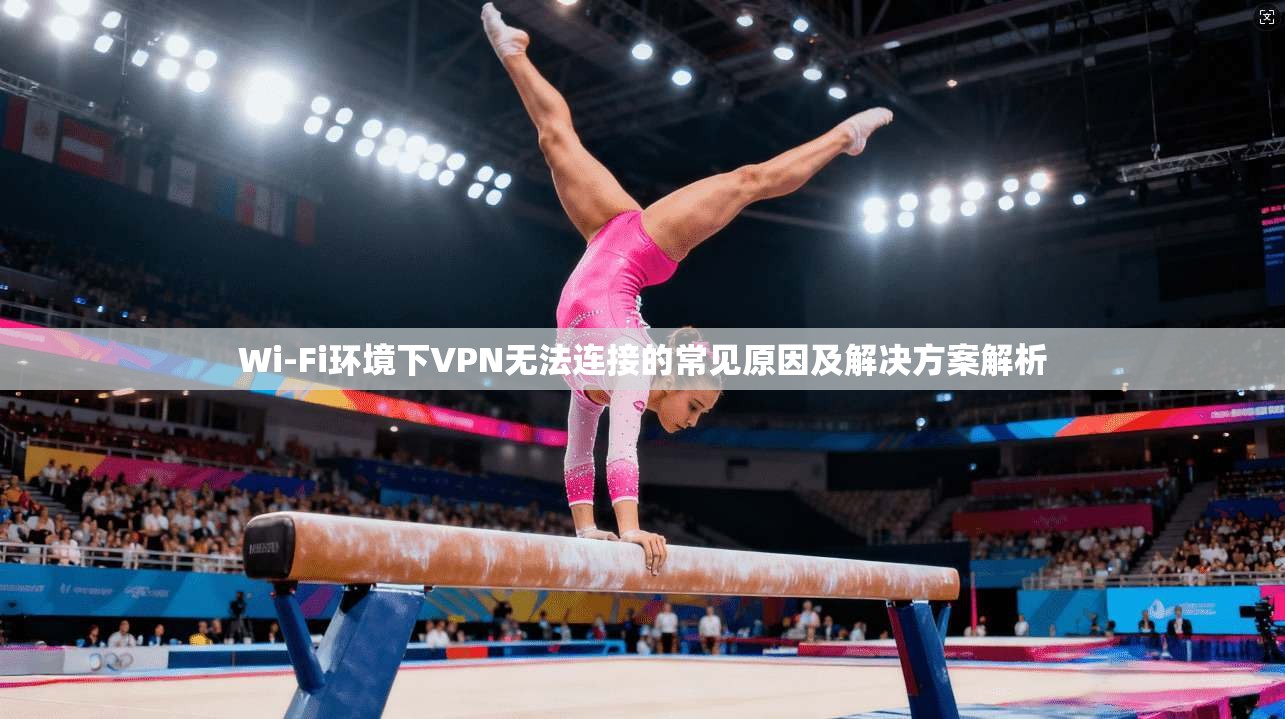 Wi-Fi环境下VPN无法连接的常见原因及解决方案解析