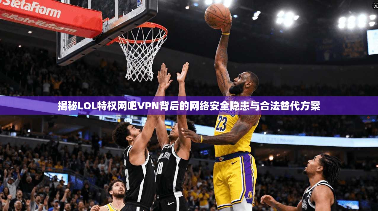 揭秘LOL特权网吧VPN背后的网络安全隐患与合法替代方案