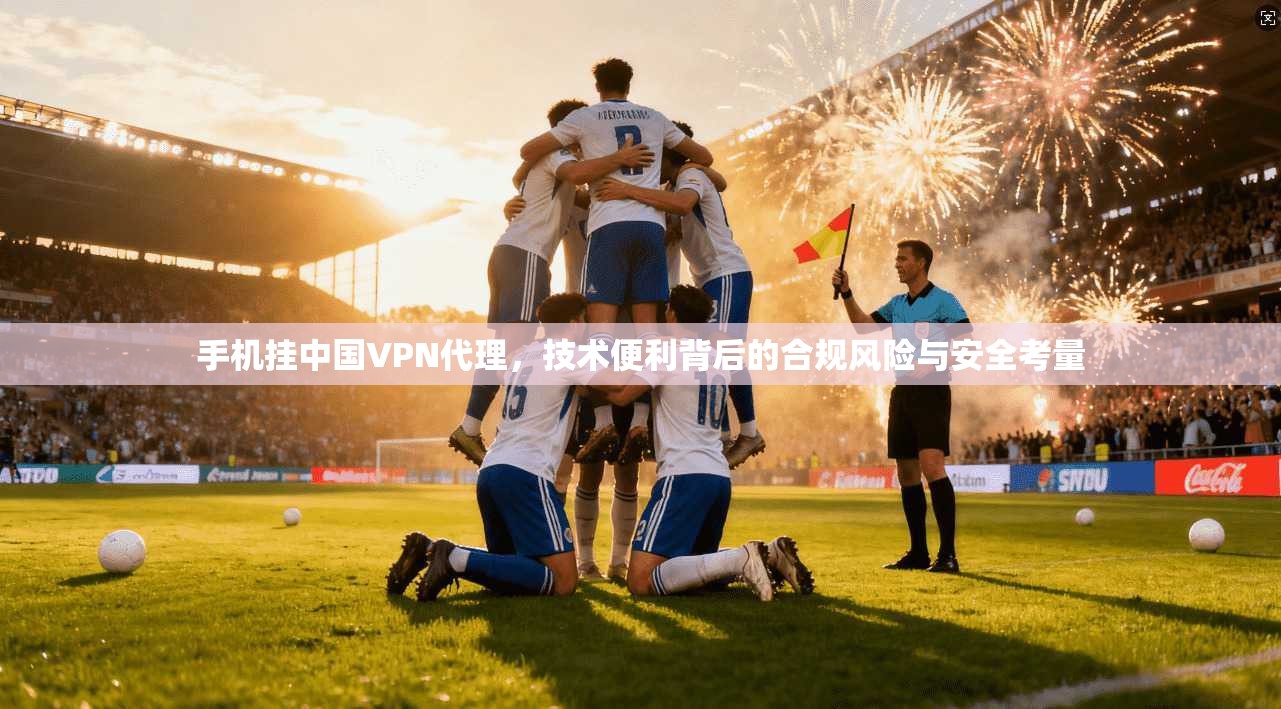手机挂中国VPN代理，技术便利背后的合规风险与安全考量