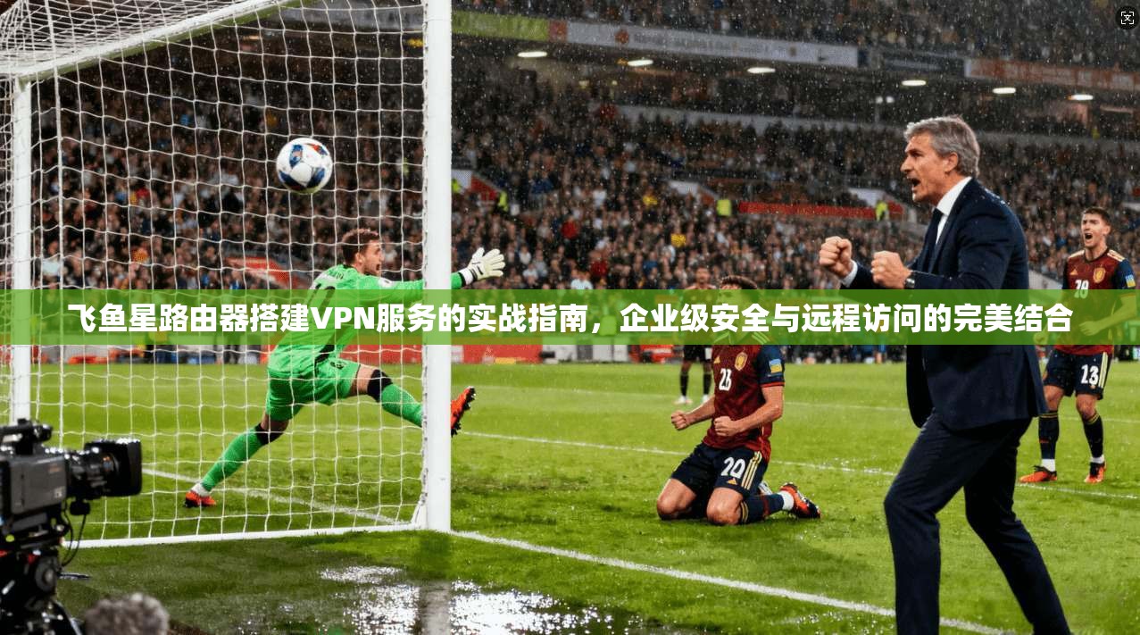 飞鱼星路由器搭建VPN服务的实战指南，企业级安全与远程访问的完美结合