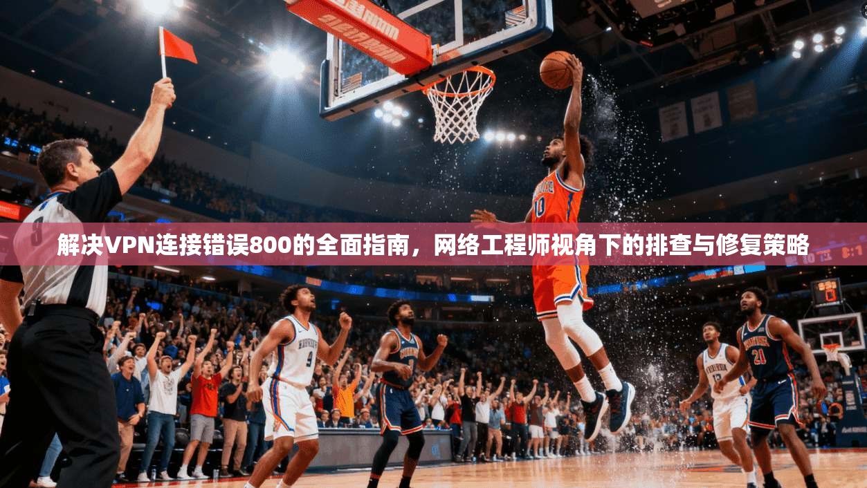 解决VPN连接错误800的全面指南，网络工程师视角下的排查与修复策略