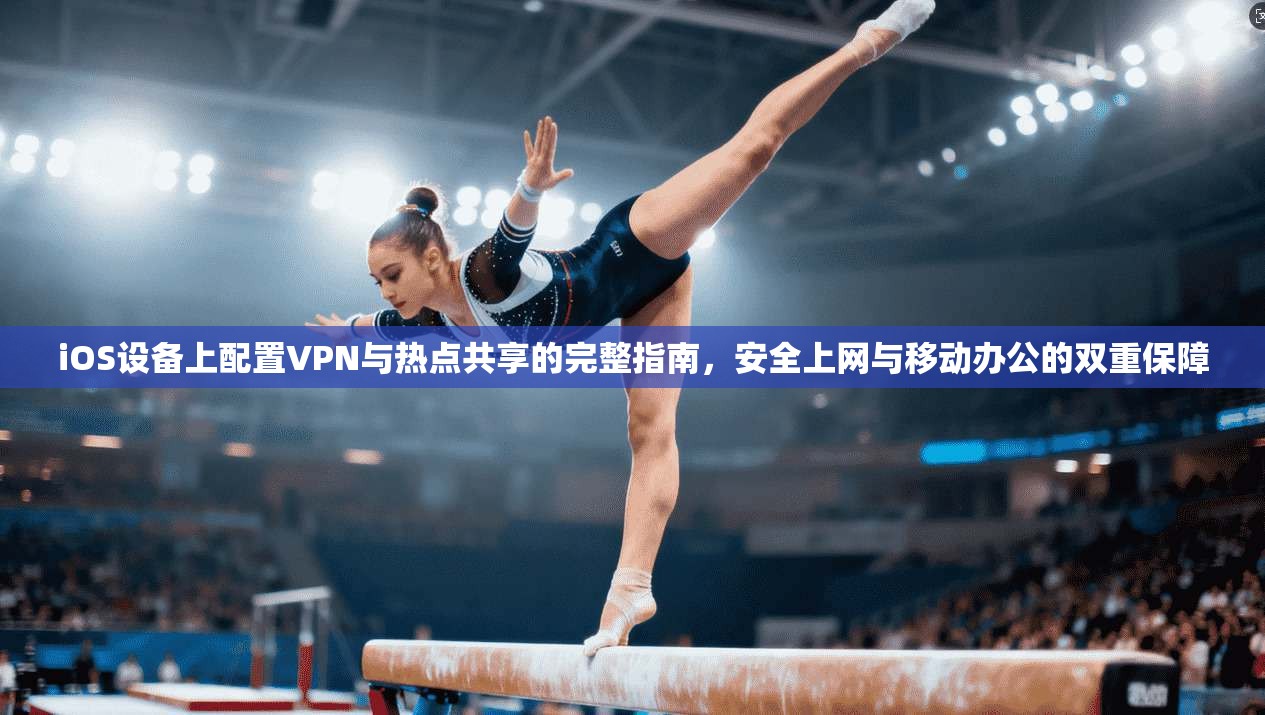 iOS设备上配置VPN与热点共享的完整指南，安全上网与移动办公的双重保障