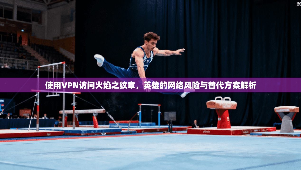 使用VPN访问火焰之纹章,英雄的网络风险与替代方案解析 使用VPN访问火焰之纹章,英雄的网络风险与替代方案解析