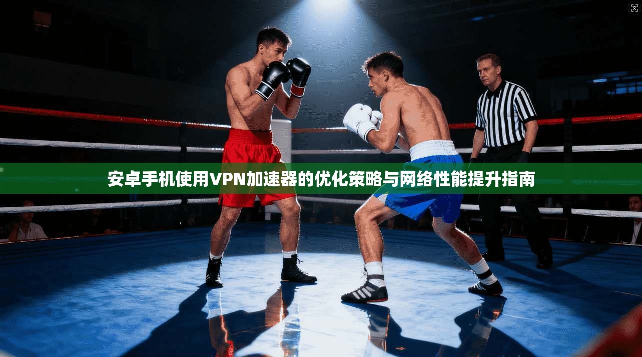 安卓手机使用VPN加速器的优化策略与网络性能提升指南