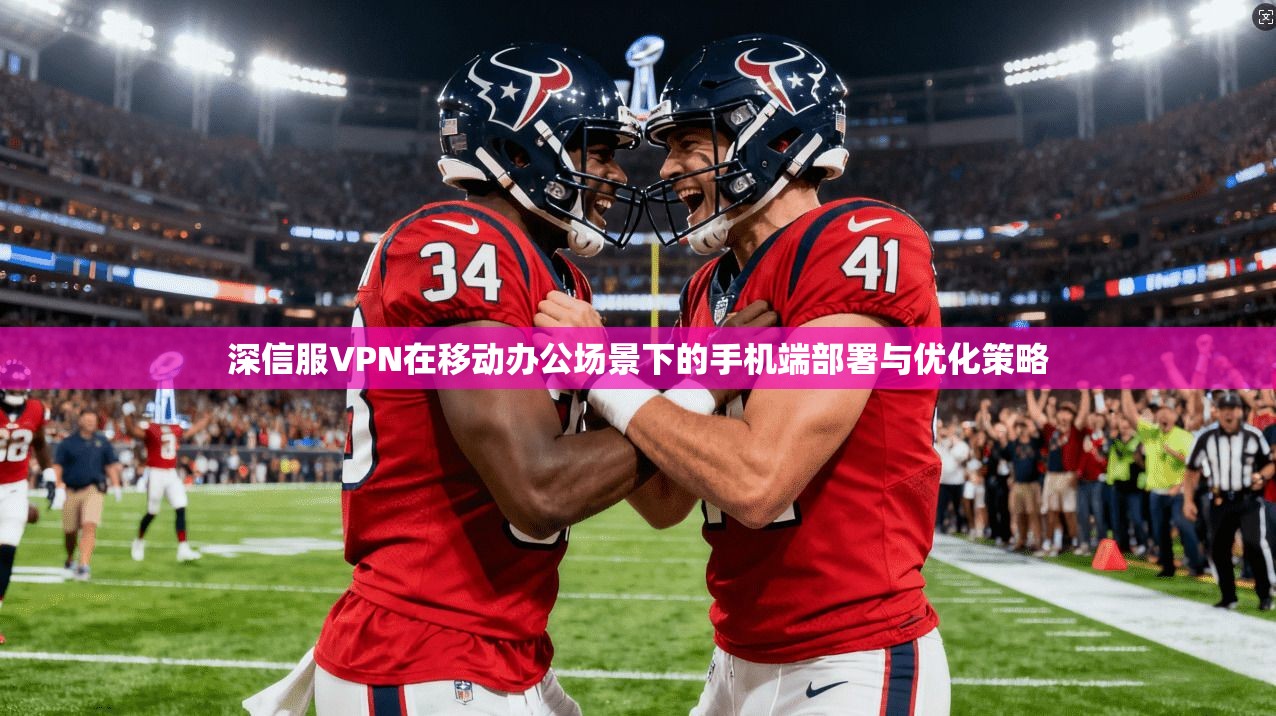 深信服VPN在移动办公场景下的手机端部署与优化策略