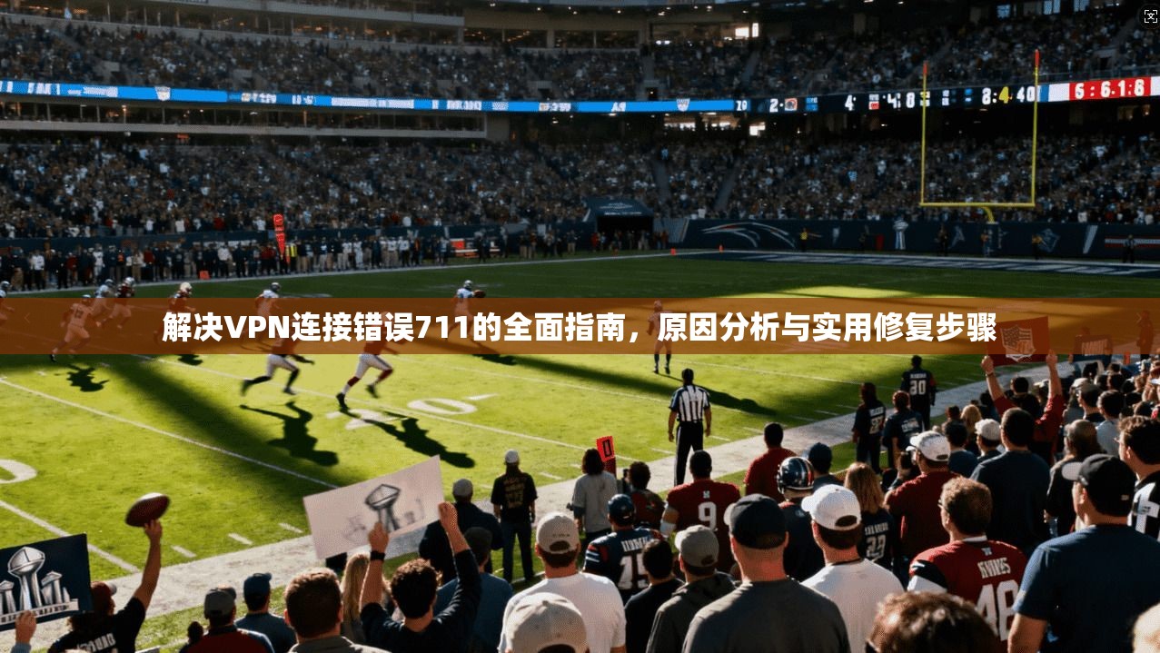 解决VPN连接错误711的全面指南，原因分析与实用修复步骤
