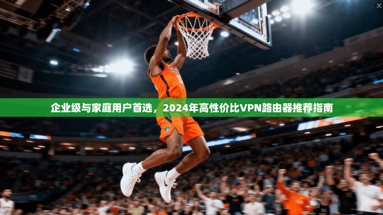 企业级与家庭用户首选，2024年高性价比VPN路由器推荐指南