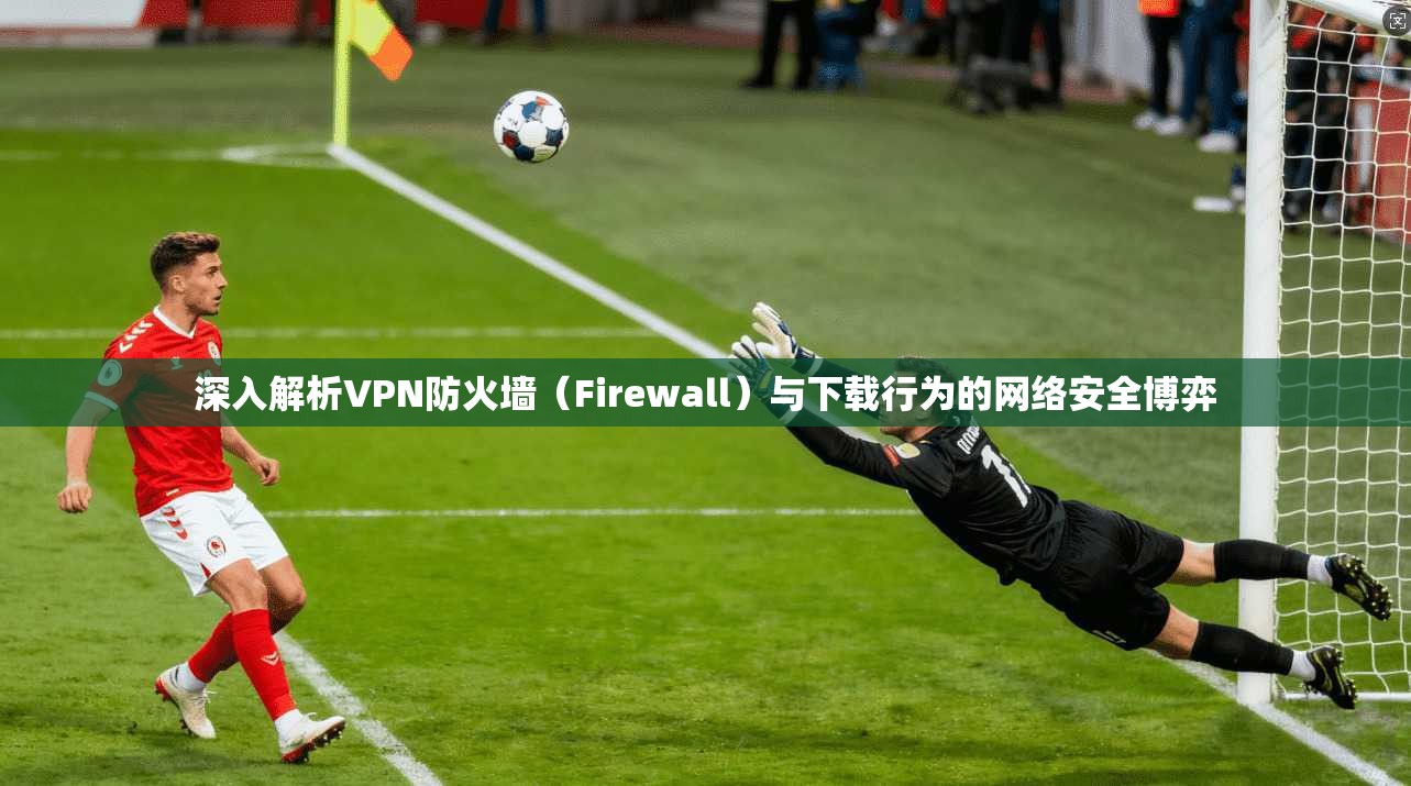 深入解析VPN防火墙（Firewall）与下载行为的网络安全博弈