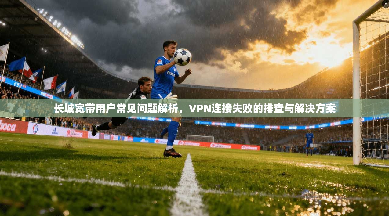 长城宽带用户常见问题解析，VPN连接失败的排查与解决方案