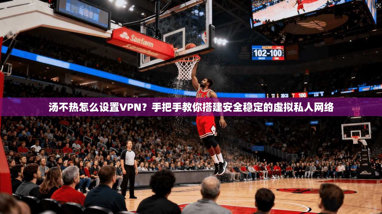 汤不热怎么设置VPN？手把手教你搭建安全稳定的虚拟私人网络