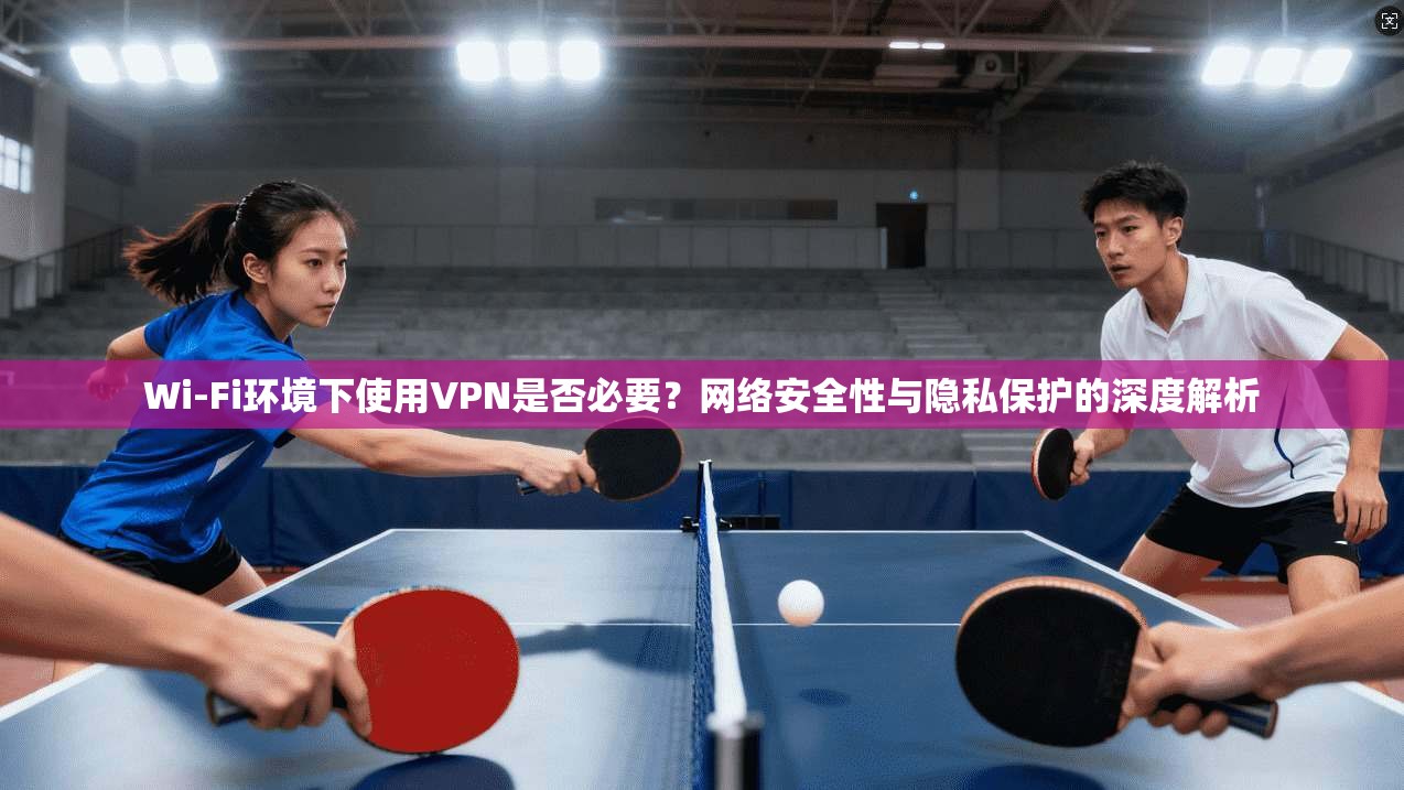 Wi-Fi环境下使用VPN是否必要？网络安全性与隐私保护的深度解析