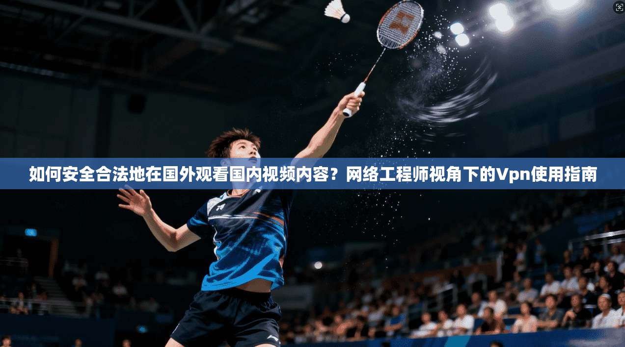如何安全合法地在国外观看国内视频内容？网络工程师视角下的Vpn使用指南