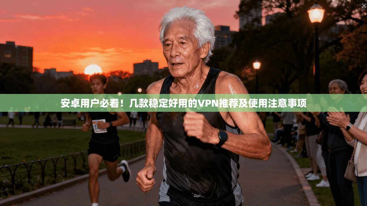 安卓用户必看！几款稳定好用的VPN推荐及使用注意事项