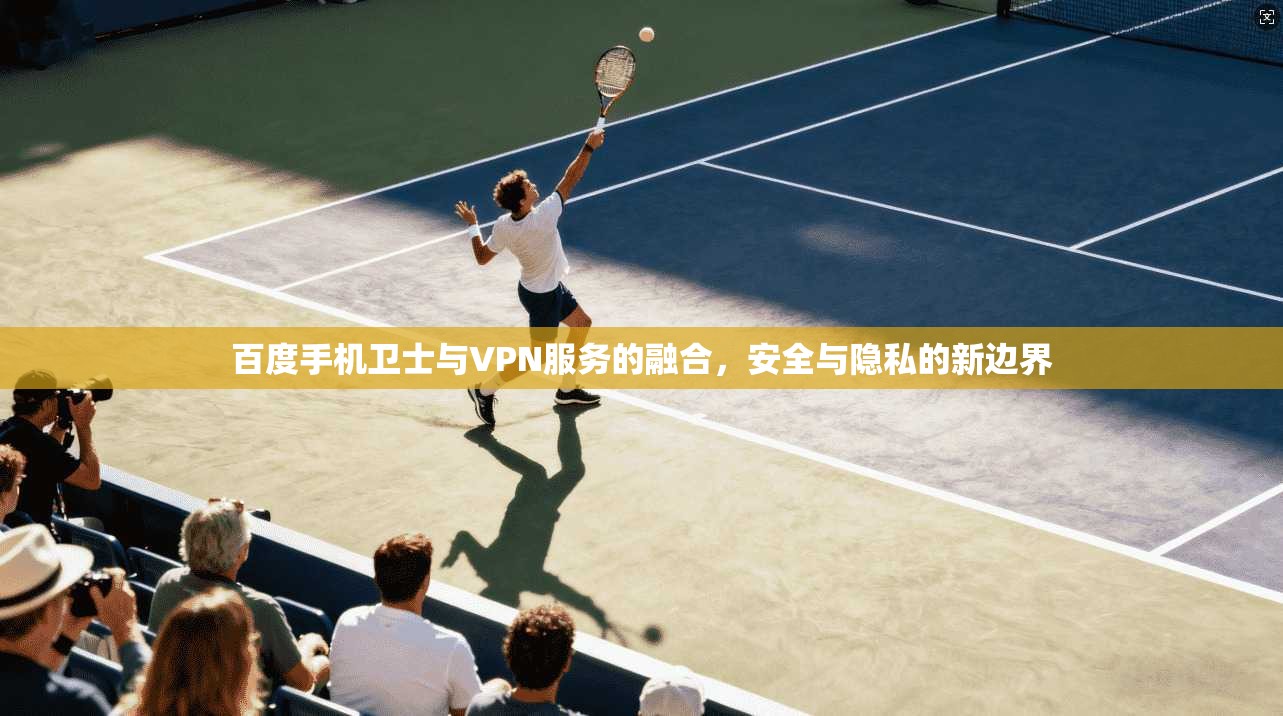 百度手机卫士与VPN服务的融合，安全与隐私的新边界