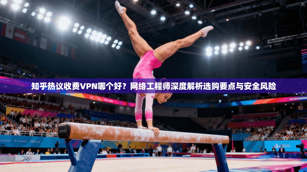 知乎热议收费VPN哪个好？网络工程师深度解析选购要点与安全风险