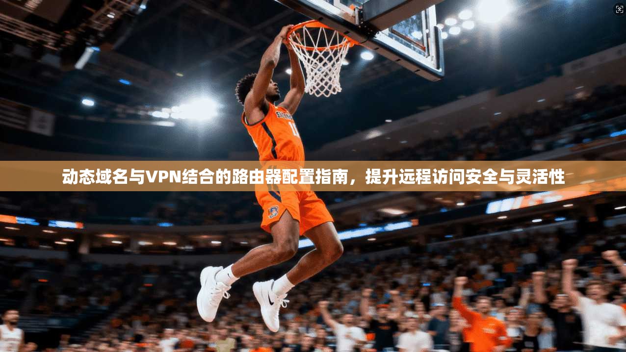动态域名与VPN结合的路由器配置指南，提升远程访问安全与灵活性