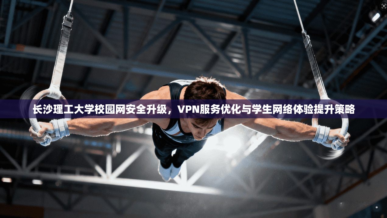 长沙理工大学校园网安全升级，VPN服务优化与学生网络体验提升策略