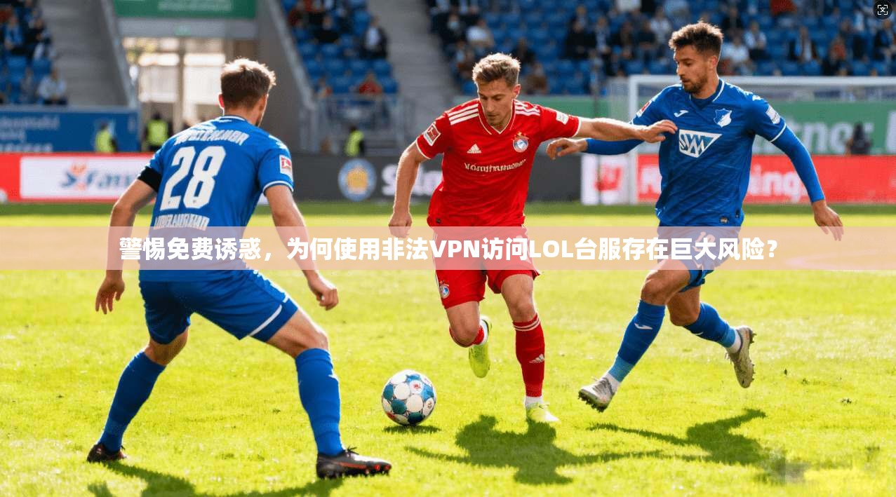 警惕免费诱惑，为何使用非法VPN访问LOL台服存在巨大风险？