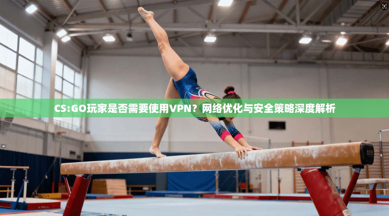 CS:GO玩家是否需要使用VPN？网络优化与安全策略深度解析