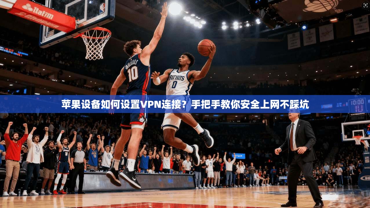 苹果设备如何设置VPN连接？手把手教你安全上网不踩坑
