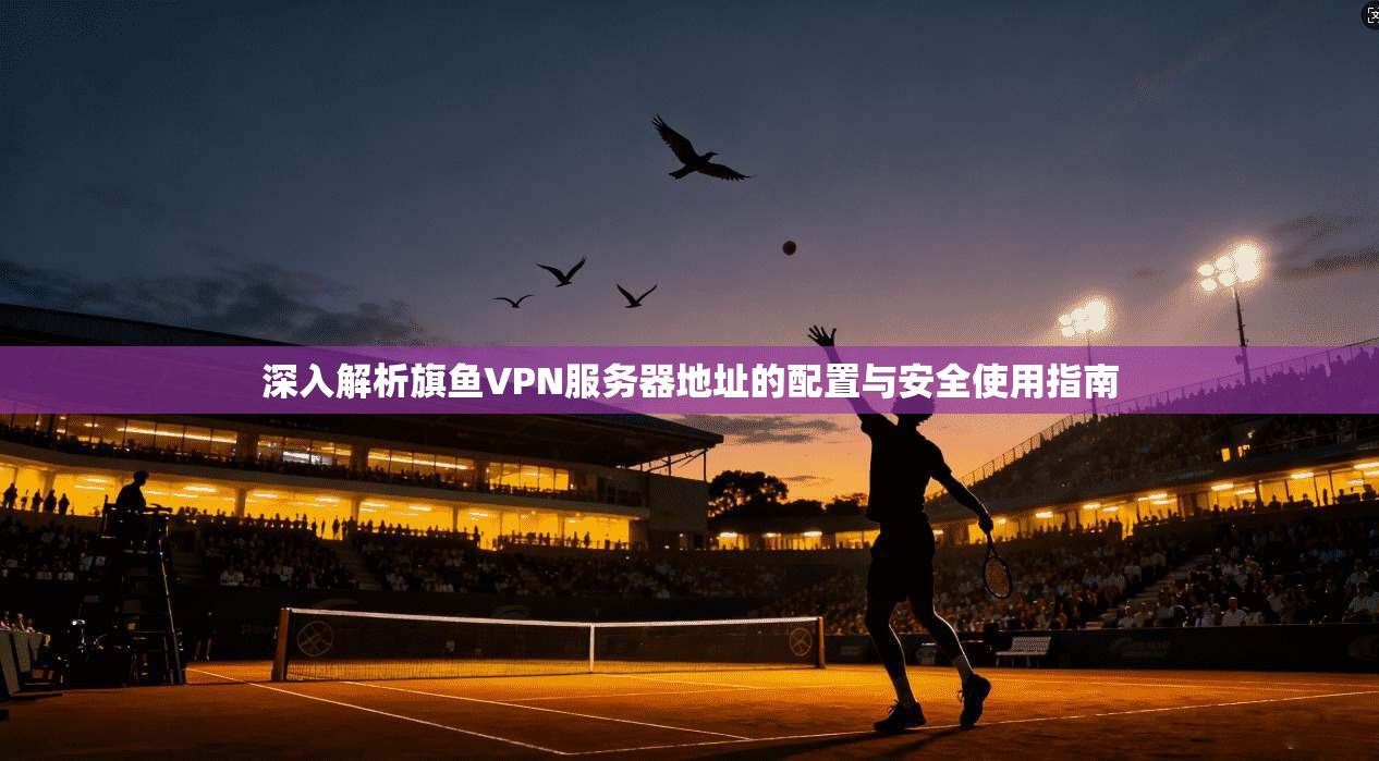 深入解析旗鱼VPN服务器地址的配置与安全使用指南