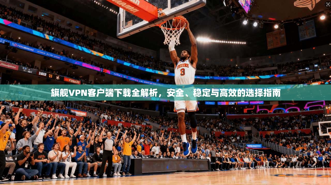 旗舰VPN客户端下载全解析，安全、稳定与高效的选择指南