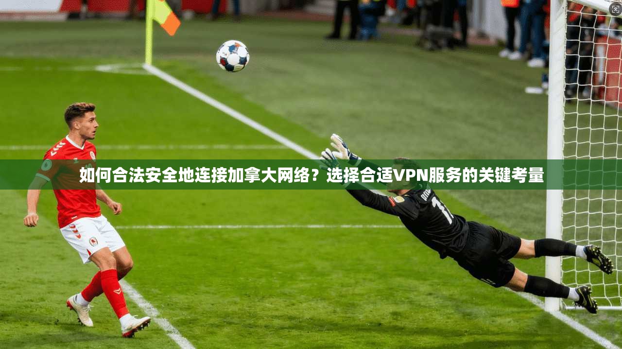 如何合法安全地连接加拿大网络？选择合适VPN服务的关键考量