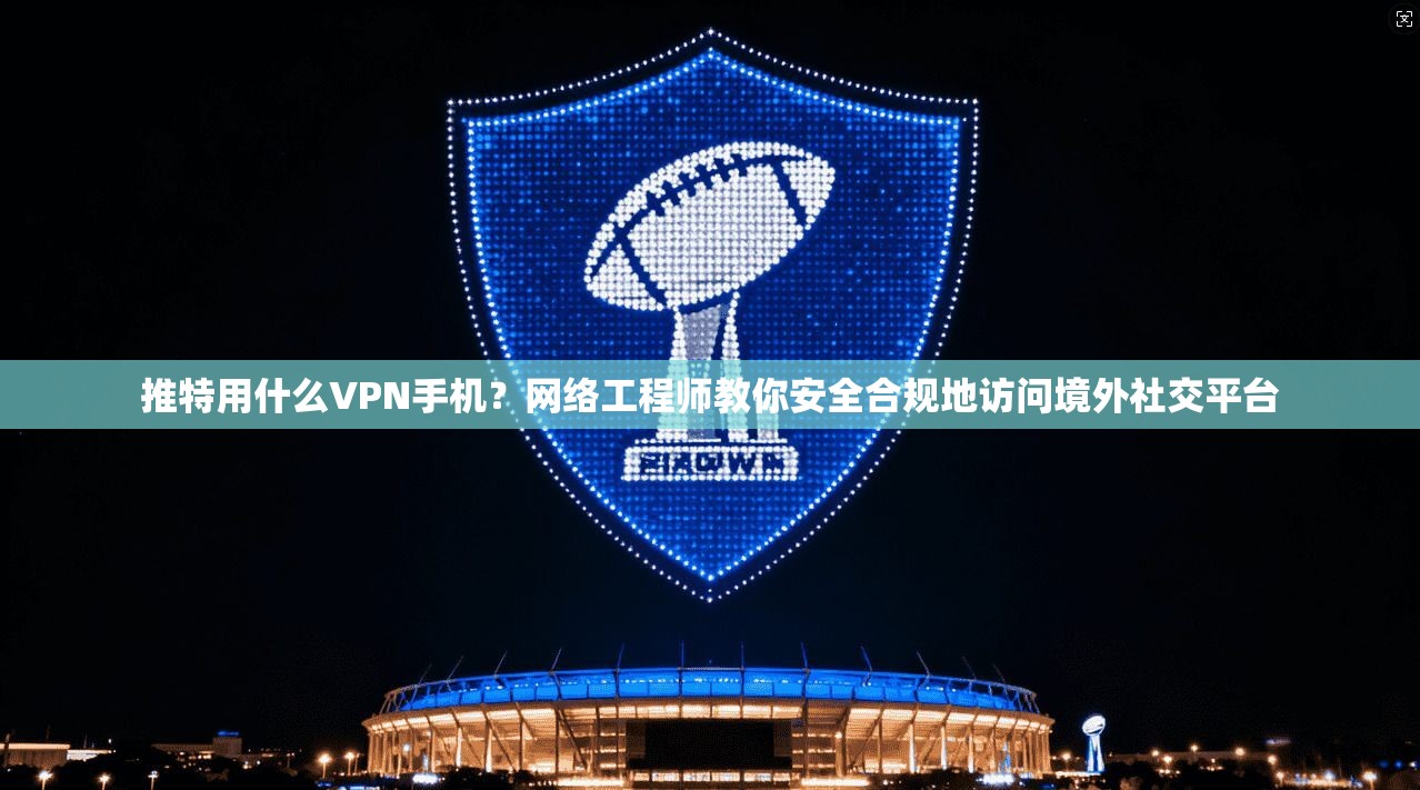 推特用什么VPN手机？网络工程师教你安全合规地访问境外社交平台