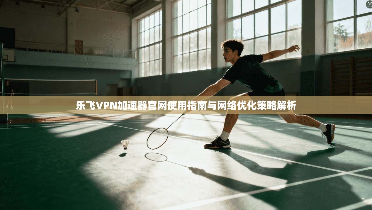 乐飞VPN加速器官网使用指南与网络优化策略解析