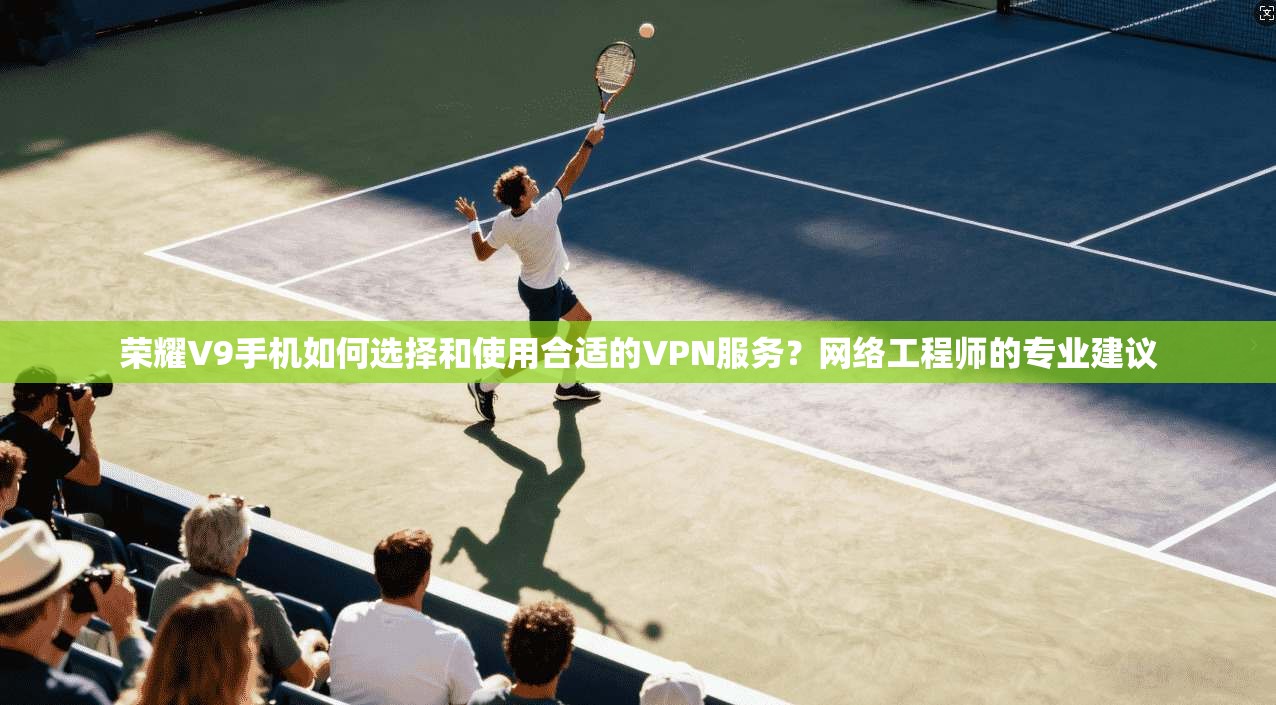荣耀V9手机如何选择和使用合适的VPN服务？网络工程师的专业建议
