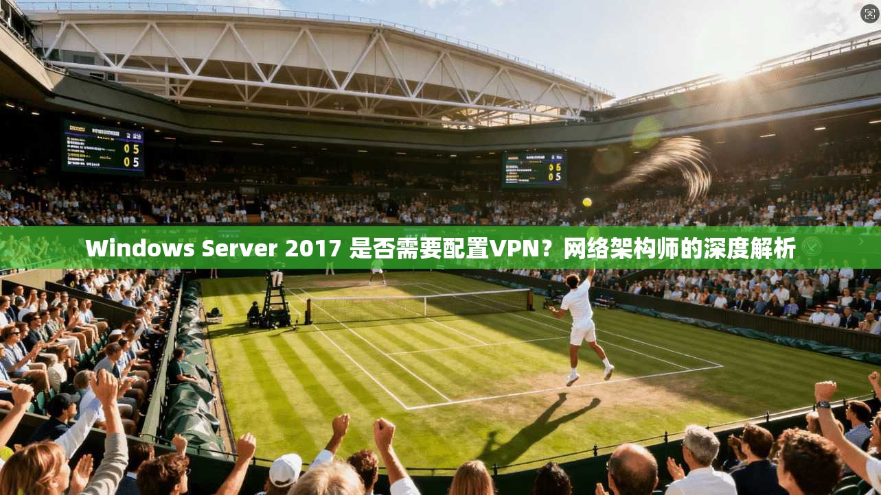 Windows Server 2017 是否需要配置VPN？网络架构师的深度解析