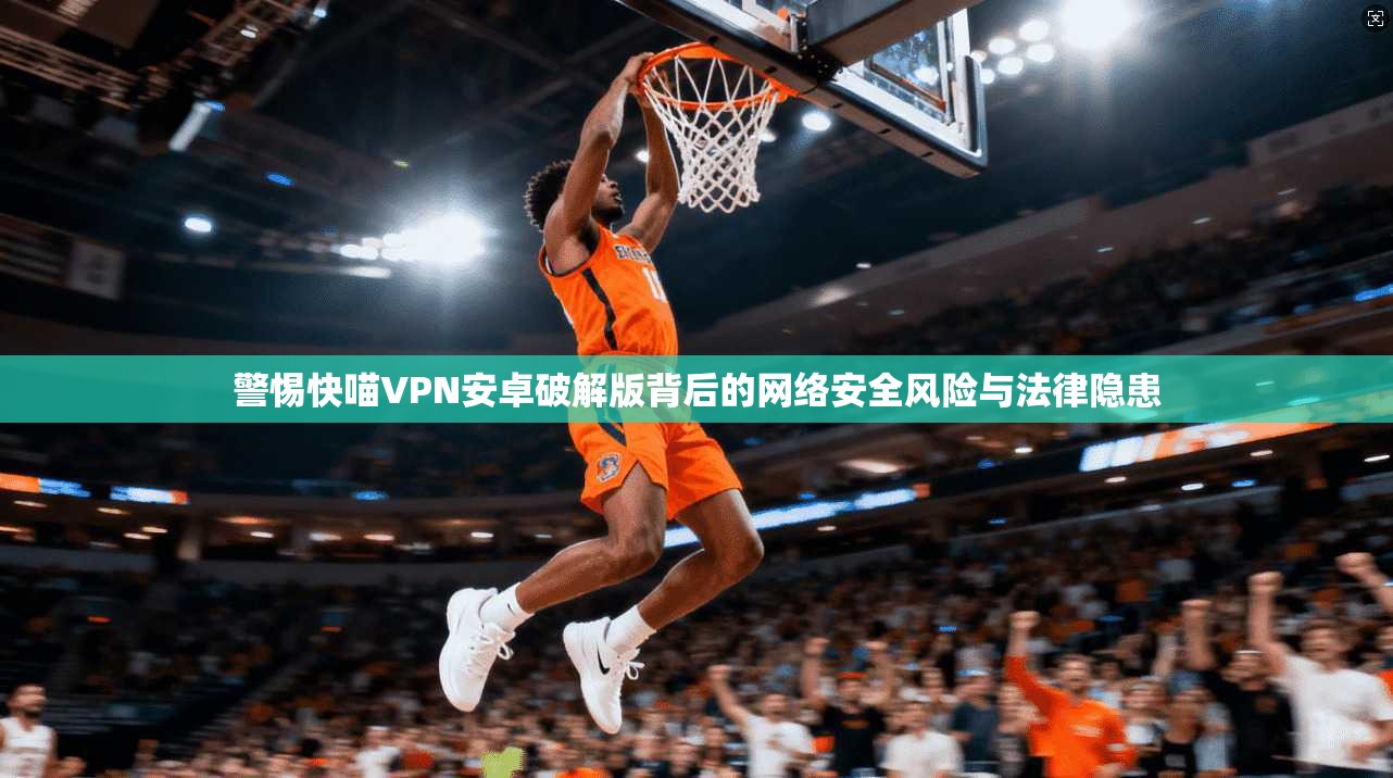 警惕快喵VPN安卓破解版背后的网络安全风险与法律隐患