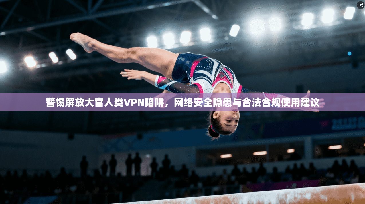 警惕解放大官人类VPN陷阱，网络安全隐患与合法合规使用建议