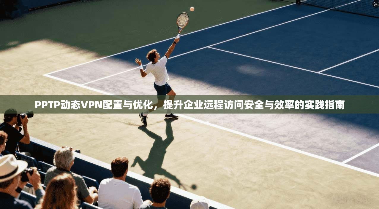 PPTP动态VPN配置与优化，提升企业远程访问安全与效率的实践指南