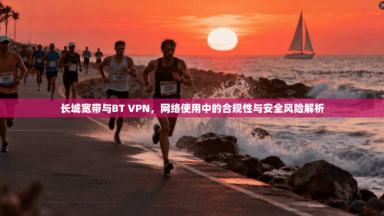 长城宽带与BT VPN，网络使用中的合规性与安全风险解析