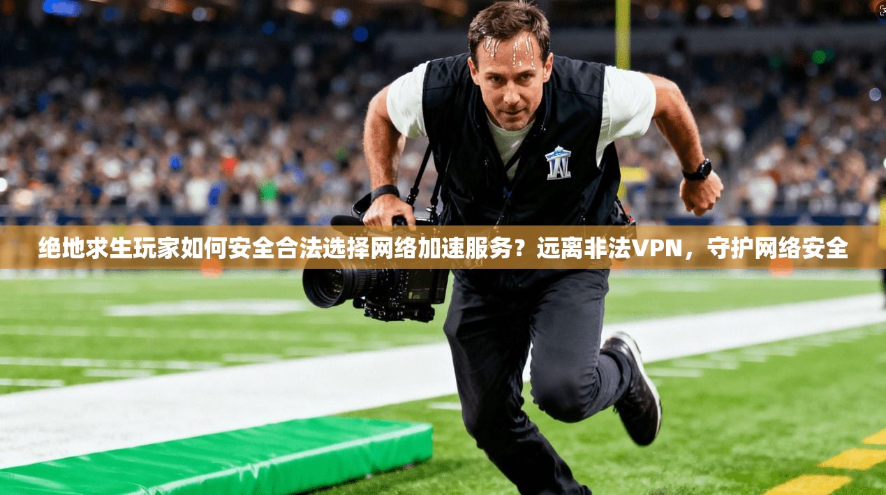 绝地求生玩家如何安全合法选择网络加速服务？远离非法VPN，守护网络安全