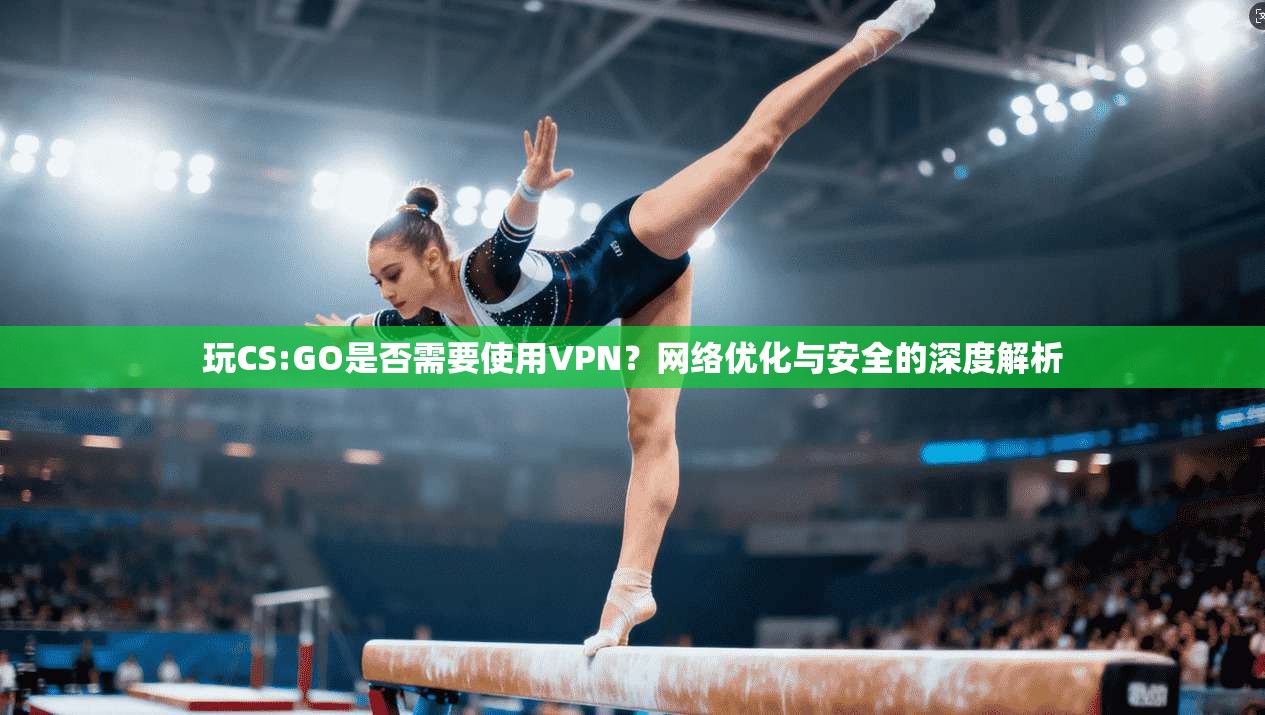 玩CS:GO是否需要使用VPN？网络优化与安全的深度解析