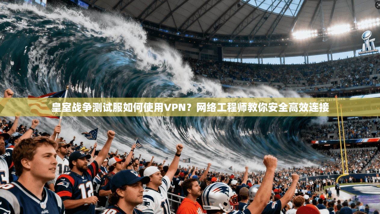 皇室战争测试服如何使用VPN？网络工程师教你安全高效连接