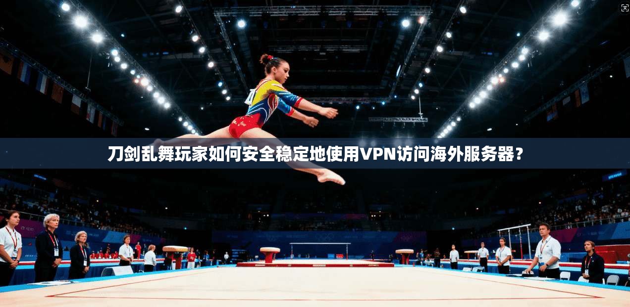 刀剑乱舞玩家如何安全稳定地使用VPN访问海外服务器？