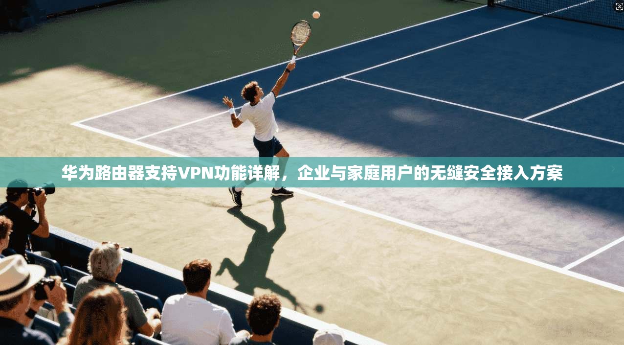 华为路由器支持VPN功能详解，企业与家庭用户的无缝安全接入方案