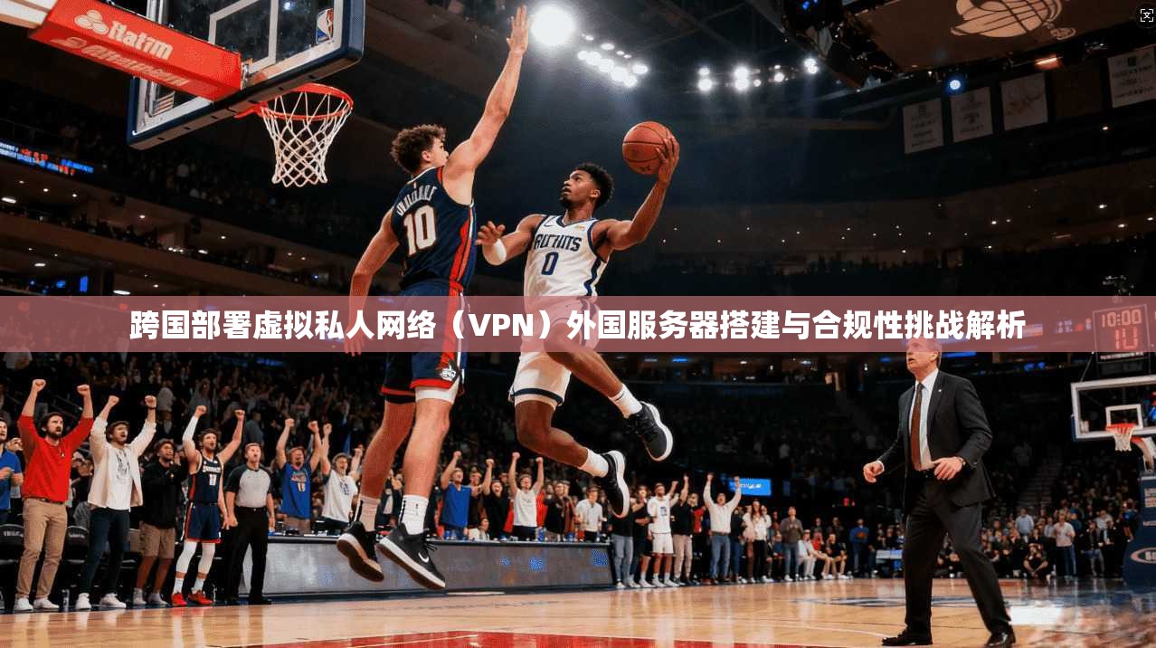 跨国部署虚拟私人网络（VPN）外国服务器搭建与合规性挑战解析