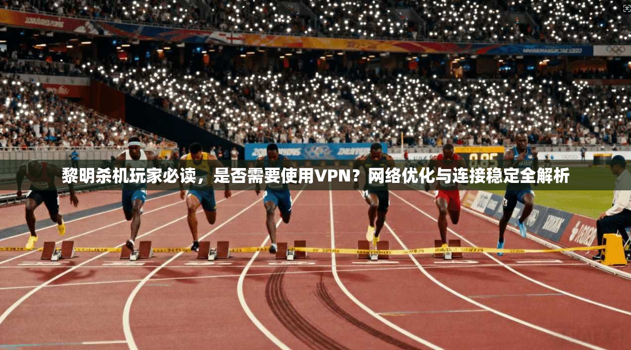 黎明杀机玩家必读，是否需要使用VPN？网络优化与连接稳定全解析