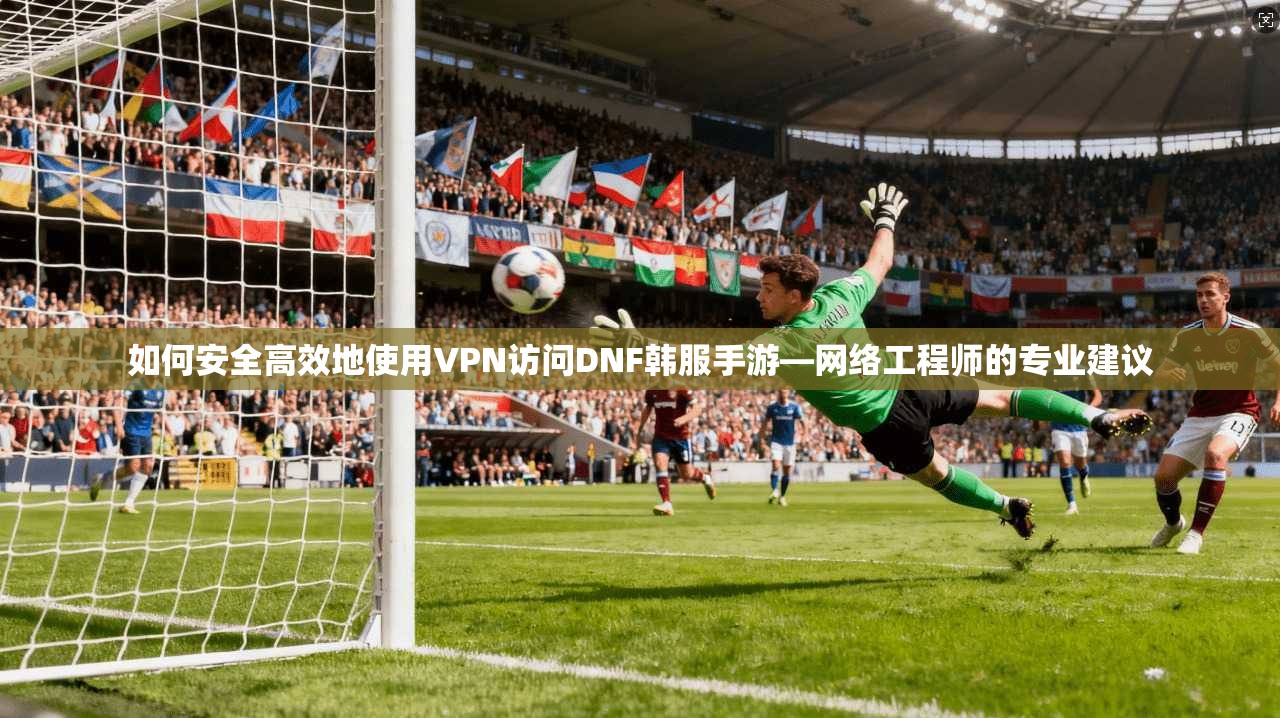 如何安全高效地使用VPN访问DNF韩服手游—网络工程师的专业建议