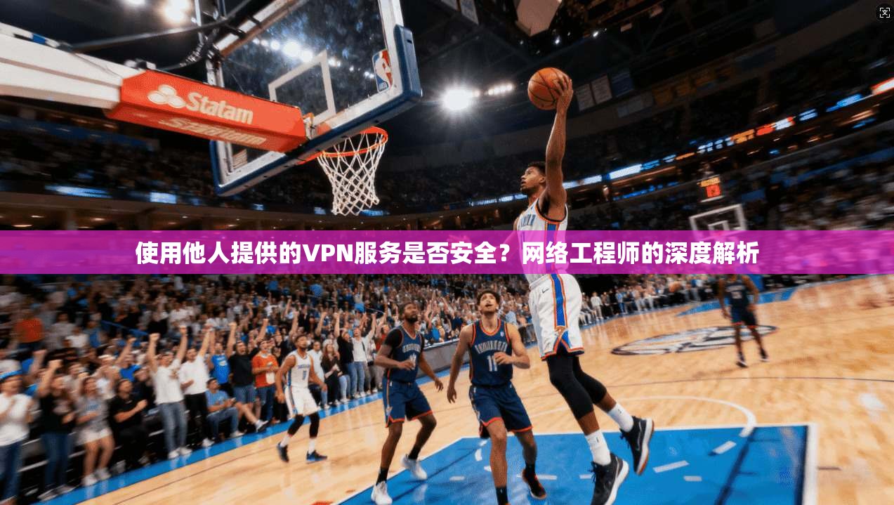 使用他人提供的VPN服务是否安全？网络工程师的深度解析