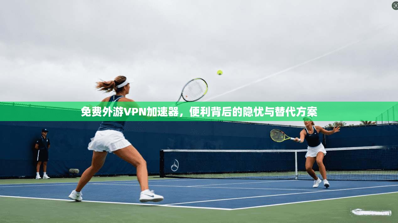 免费外游VPN加速器，便利背后的隐忧与替代方案