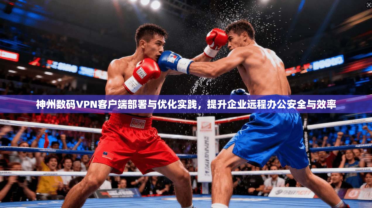 神州数码VPN客户端部署与优化实践，提升企业远程办公安全与效率