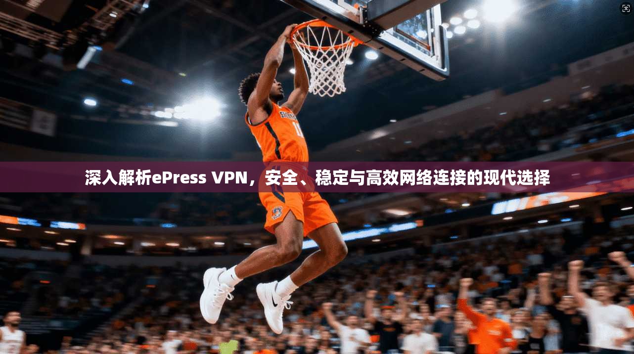 深入解析ePress VPN，安全、稳定与高效网络连接的现代选择