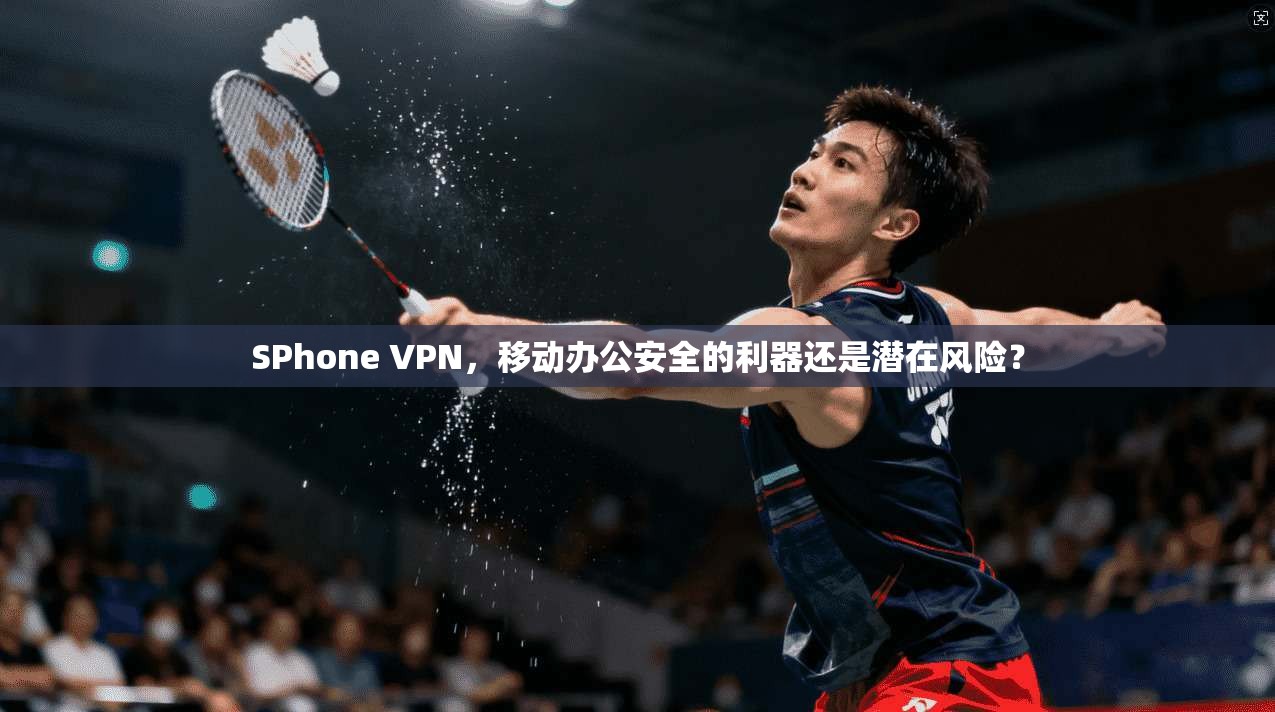 SPhone VPN，移动办公安全的利器还是潜在风险？