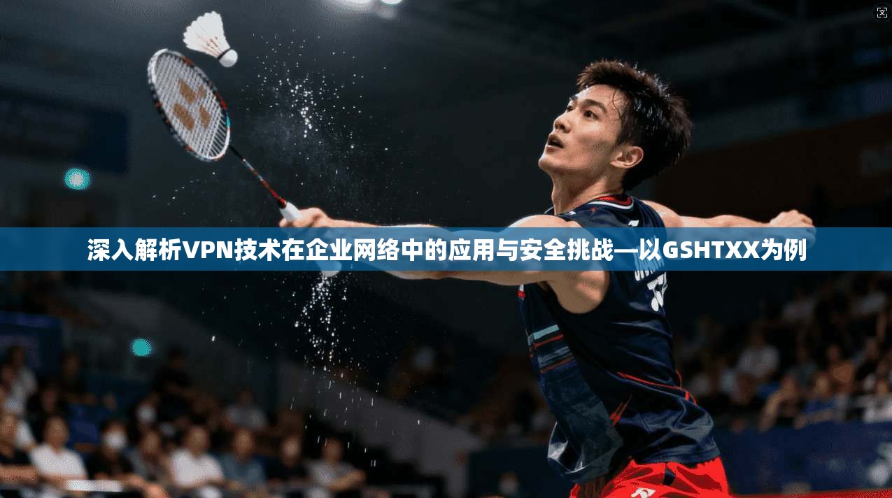深入解析VPN技术在企业网络中的应用与安全挑战—以GSHTXX为例