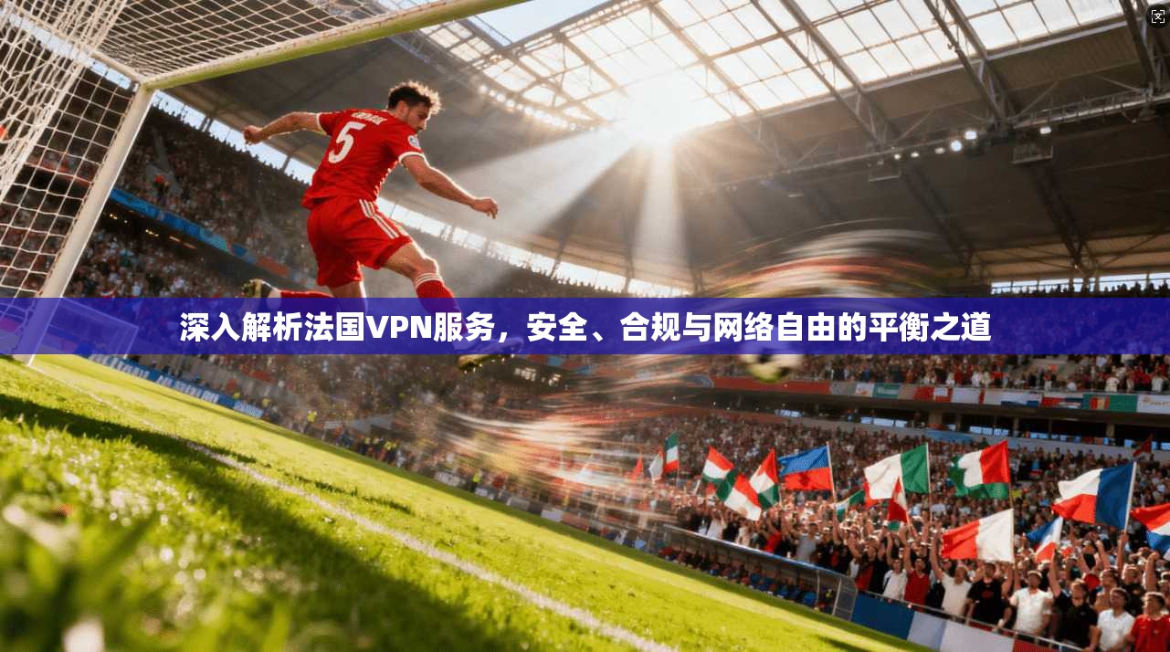 深入解析法国VPN服务，安全、合规与网络自由的平衡之道